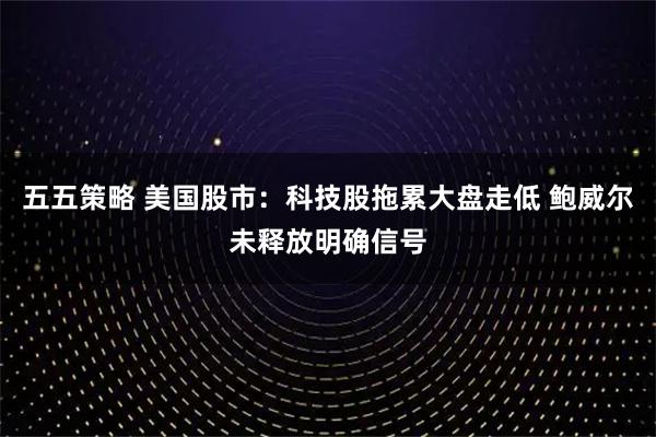 五五策略 美国股市：科技股拖累大盘走低 鲍威尔未释放明确信号