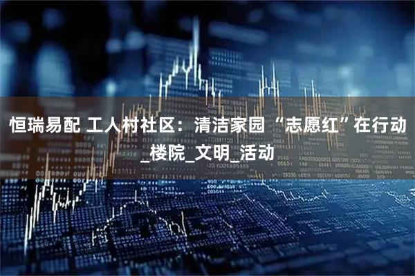 恒瑞易配 工人村社区：清洁家园 “志愿红”在行动_楼院_文明_活动