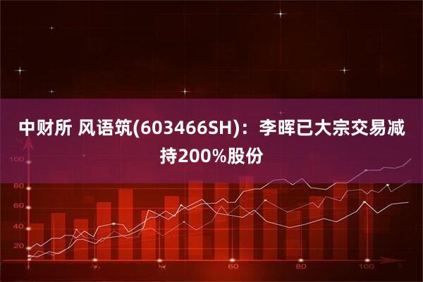 中财所 风语筑(603466SH)：李晖已大宗交易减持200%股份