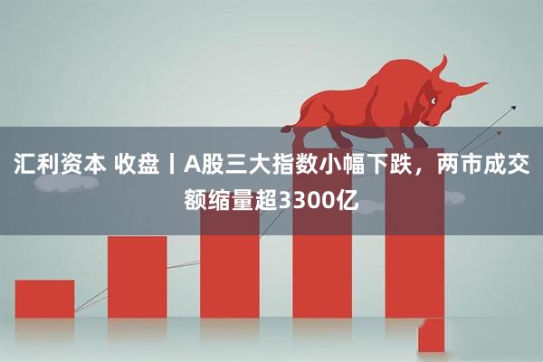汇利资本 收盘丨A股三大指数小幅下跌，两市成交额缩量超3300亿