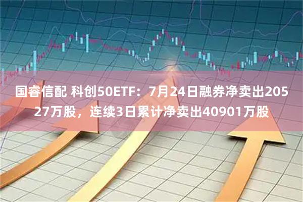 国睿信配 科创50ETF：7月24日融券净卖出20527万股，连续3日累计净卖出40901万股