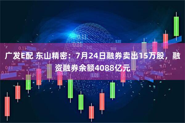 广发E配 东山精密:7月24日融券卖出15万股,融资融券余额4088亿元