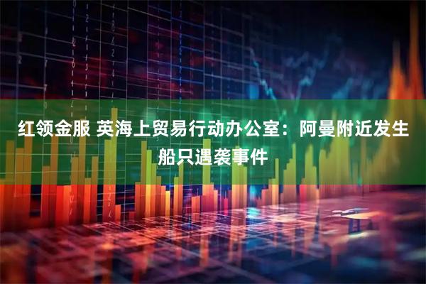 红领金服 英海上贸易行动办公室：阿曼附近发生船只遇袭事件