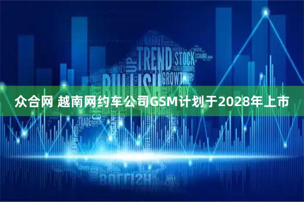 众合网 越南网约车公司GSM计划于2028年上市