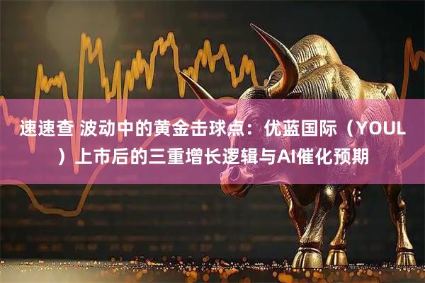 速速查 波动中的黄金击球点：优蓝国际（YOUL）上市后的三重增长逻辑与AI催化预期