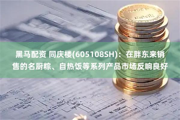 黑马配资 同庆楼(605108SH)：在胖东来销售的名厨粽、自热饭等系列产品市场反响良好
