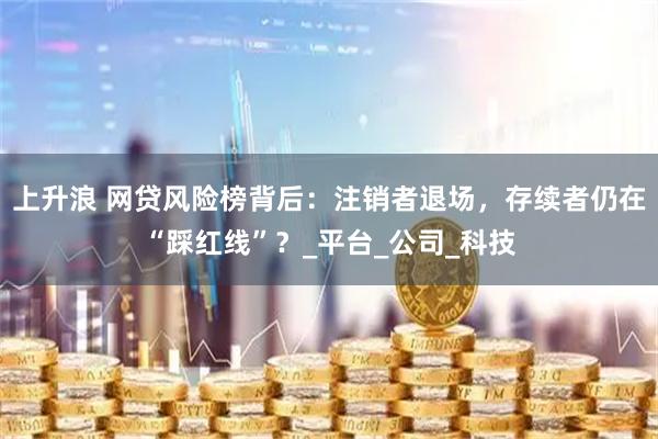 上升浪 网贷风险榜背后：注销者退场，存续者仍在“踩红线”？_平台_公司_科技