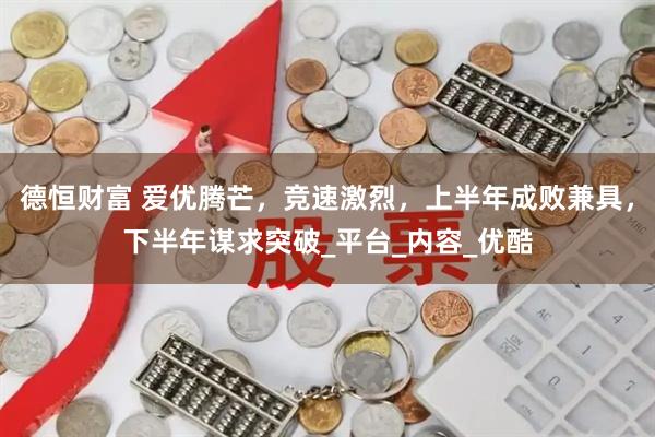 德恒财富 爱优腾芒，竞速激烈，上半年成败兼具，下半年谋求突破_平台_内容_优酷
