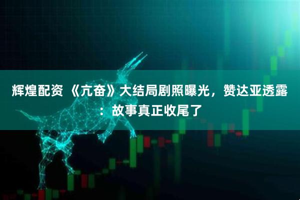 辉煌配资 《亢奋》大结局剧照曝光，赞达亚透露：故事真正收尾了