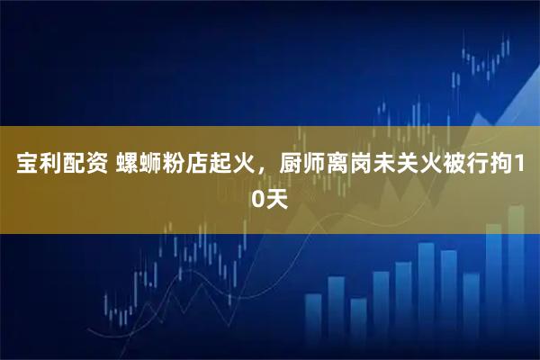 宝利配资 螺蛳粉店起火，厨师离岗未关火被行拘10天