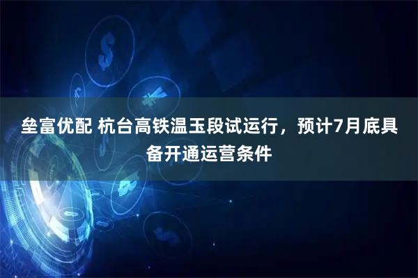垒富优配 杭台高铁温玉段试运行，预计7月底具备开通运营条件