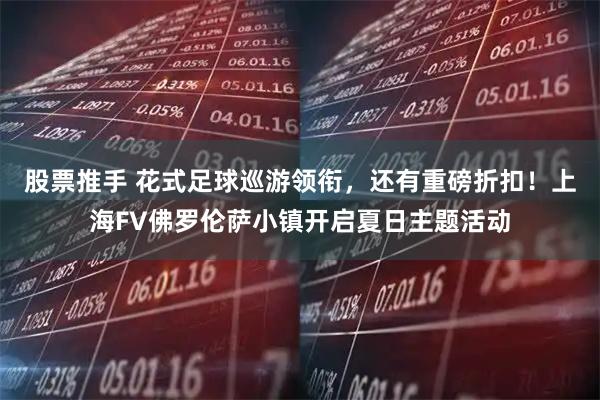 股票推手 花式足球巡游领衔，还有重磅折扣！上海FV佛罗伦萨小镇开启夏日主题活动