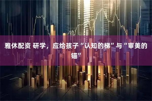 雅休配资 研学,应给孩子“认知的梯”与“审美的锚”