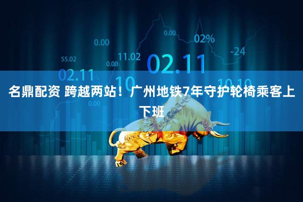 名鼎配资 跨越两站!广州地铁7年守护轮椅乘客上下班