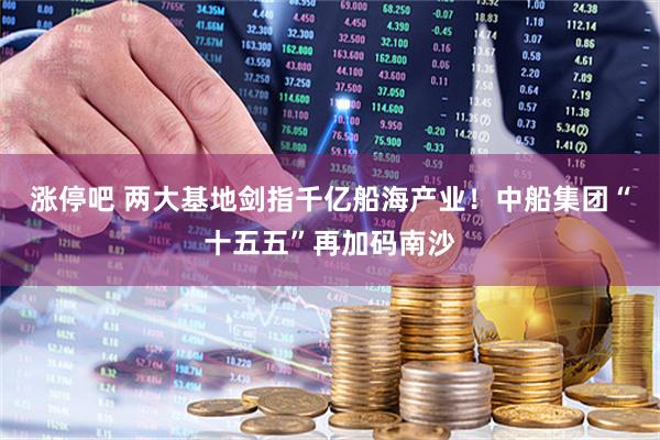 涨停吧 两大基地剑指千亿船海产业！中船集团“十五五”再加码南沙
