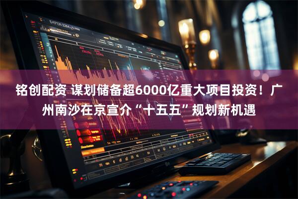 铭创配资 谋划储备超6000亿重大项目投资!广州南沙在京宣介“十五五”规划新机遇