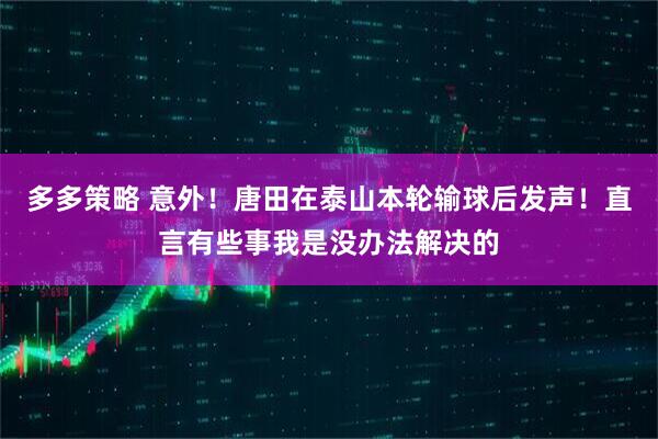 多多策略 意外！唐田在泰山本轮输球后发声！直言有些事我是没办法解决的